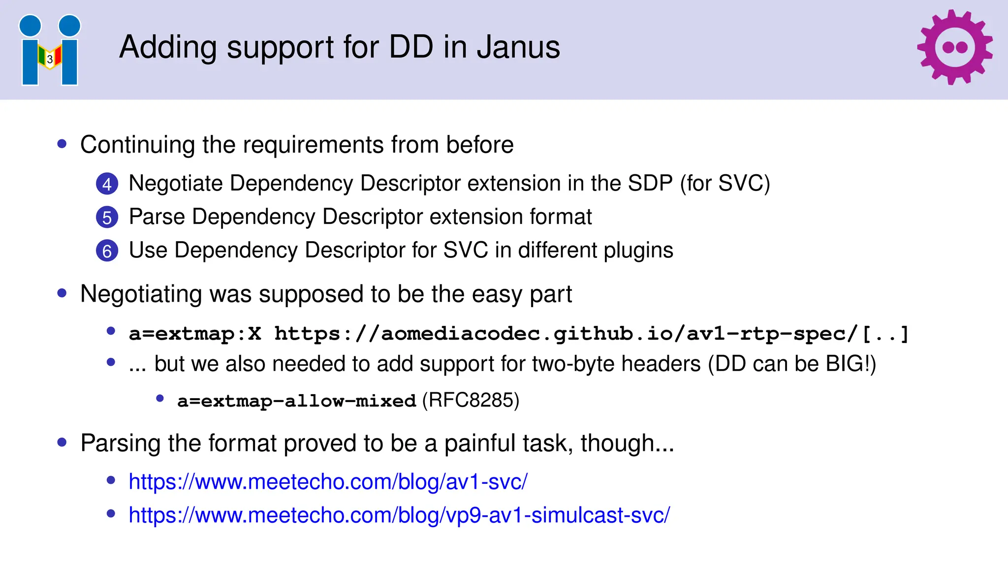Adding support for DD in Janus
• Continuing the requirements from before
4 Negotiate Dependency Descriptor extension in the SDP (for SVC)
5 Parse Dependency Descriptor extension format
6 Use Dependency Descriptor for SVC in different plugins
• Negotiating was supposed to be the easy part
• a=extmap:X https://aomediacodec.github.io/av1-rtp-spec/[..]
• ... but we also needed to add support for two-byte headers (DD can be BIG!)
• a=extmap-allow-mixed (RFC8285)
• Parsing the format proved to be a painful task, though...
• https://www.meetecho.com/blog/av1-svc/
• https://www.meetecho.com/blog/vp9-av1-simulcast-svc/
 