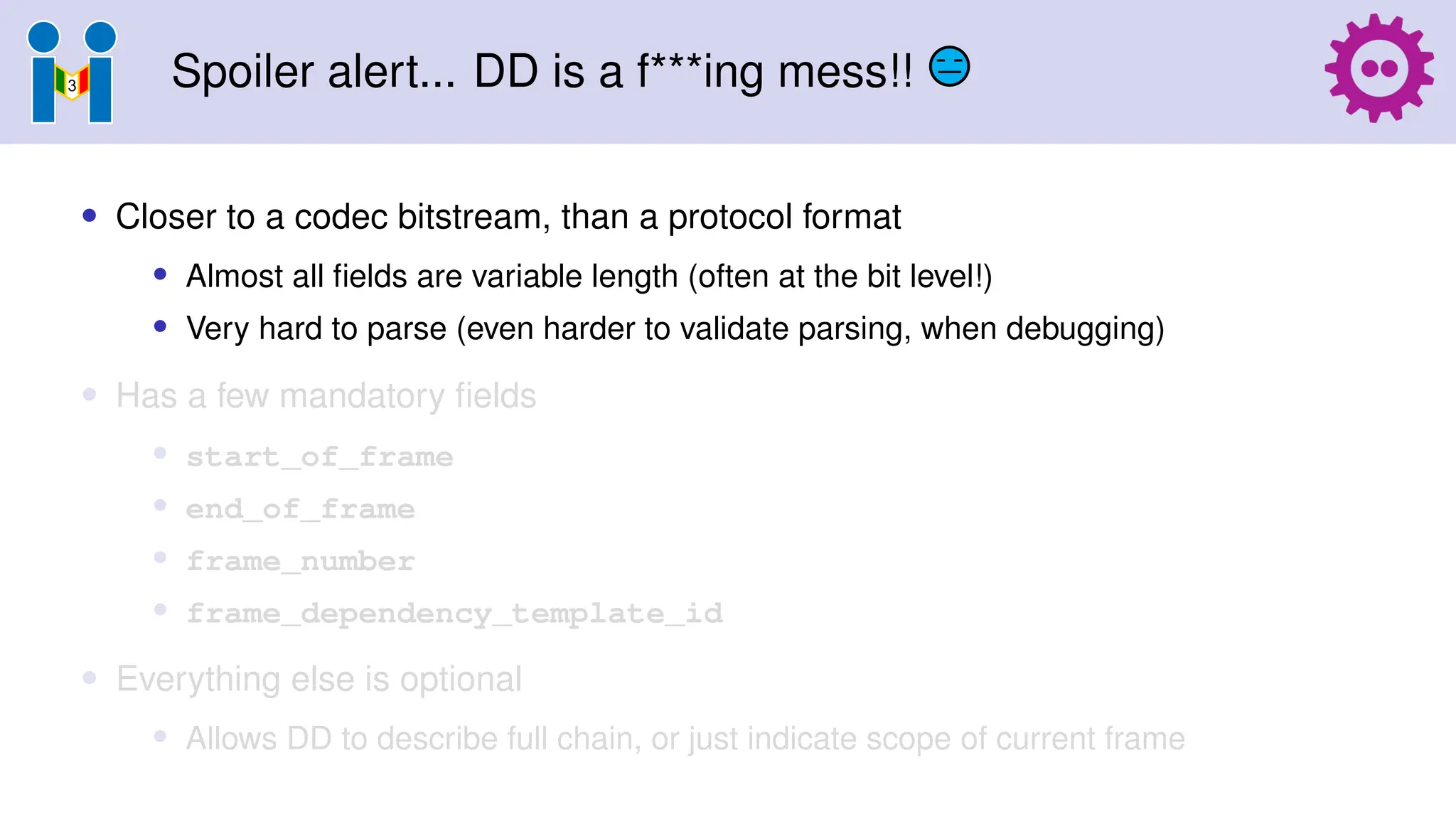 Spoiler alert... DD is a f***ing mess!!
• Closer to a codec bitstream, than a protocol format
• Almost all fields are variable length (often at the bit level!)
• Very hard to parse (even harder to validate parsing, when debugging)
• Has a few mandatory fields
• start_of_frame
• end_of_frame
• frame_number
• frame_dependency_template_id
• Everything else is optional
• Allows DD to describe full chain, or just indicate scope of current frame
 