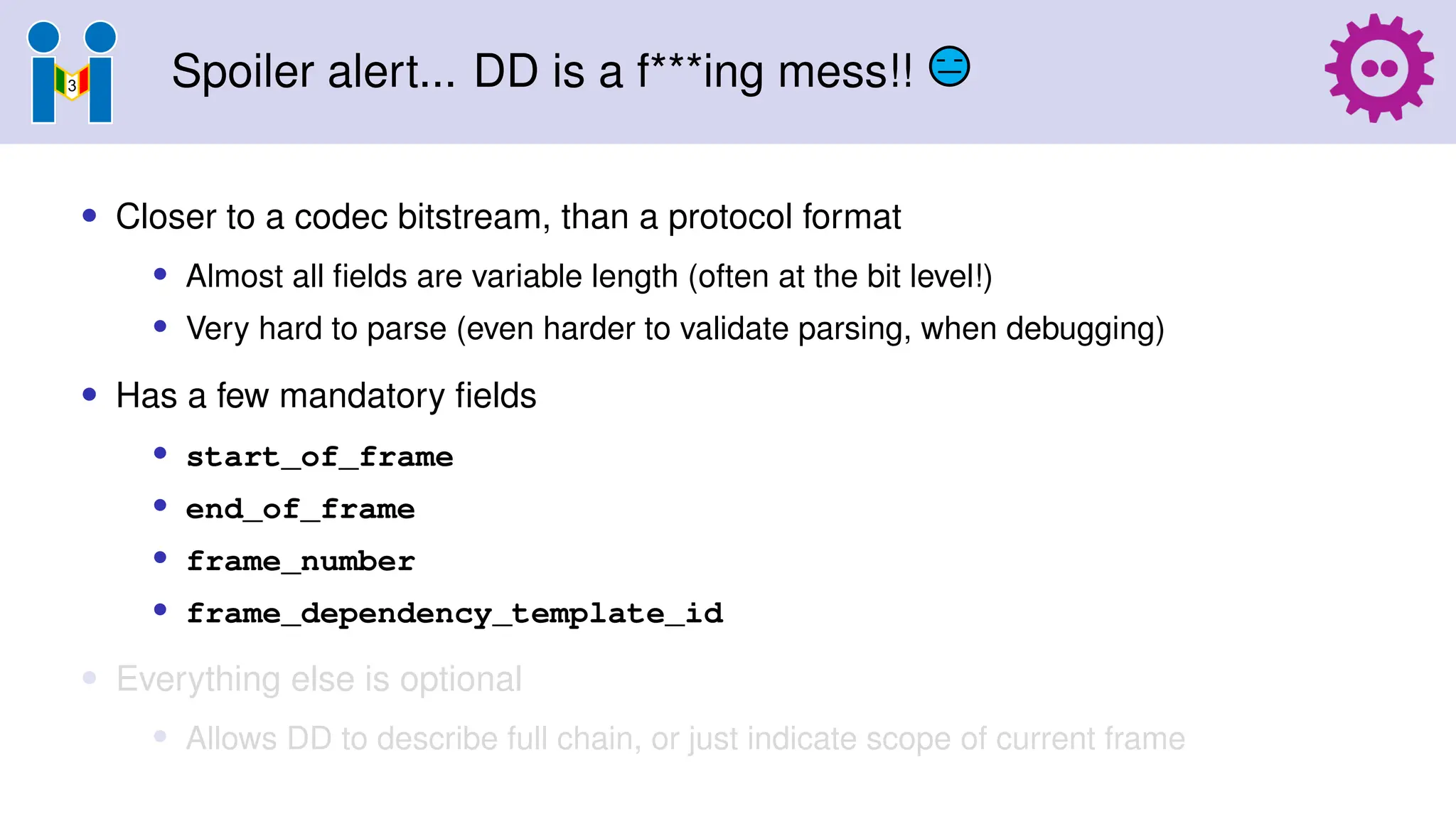Spoiler alert... DD is a f***ing mess!!
• Closer to a codec bitstream, than a protocol format
• Almost all fields are variable length (often at the bit level!)
• Very hard to parse (even harder to validate parsing, when debugging)
• Has a few mandatory fields
• start_of_frame
• end_of_frame
• frame_number
• frame_dependency_template_id
• Everything else is optional
• Allows DD to describe full chain, or just indicate scope of current frame
 