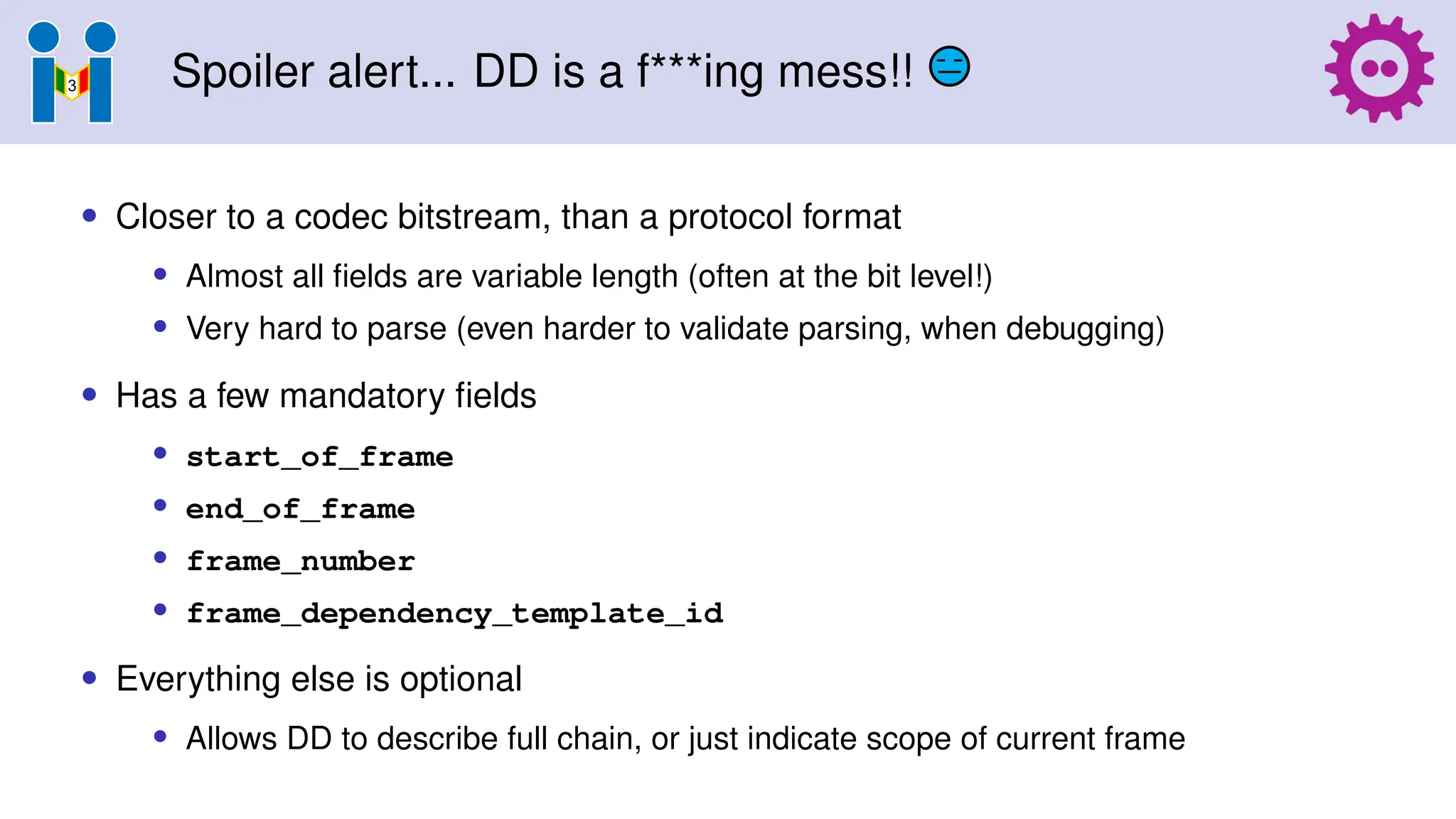 Spoiler alert... DD is a f***ing mess!!
• Closer to a codec bitstream, than a protocol format
• Almost all fields are variable length (often at the bit level!)
• Very hard to parse (even harder to validate parsing, when debugging)
• Has a few mandatory fields
• start_of_frame
• end_of_frame
• frame_number
• frame_dependency_template_id
• Everything else is optional
• Allows DD to describe full chain, or just indicate scope of current frame
 