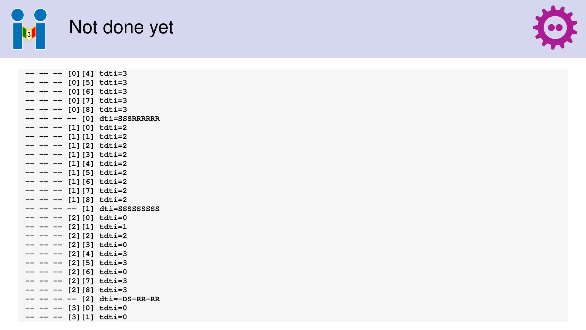 Not done yet
-- -- -- [0][4] tdti=3
-- -- -- [0][5] tdti=3
-- -- -- [0][6] tdti=3
-- -- -- [0][7] tdti=3
-- -- -- [0][8] tdti=3
-- -- -- -- [0] dti=SSSRRRRRR
-- -- -- [1][0] tdti=2
-- -- -- [1][1] tdti=2
-- -- -- [1][2] tdti=2
-- -- -- [1][3] tdti=2
-- -- -- [1][4] tdti=2
-- -- -- [1][5] tdti=2
-- -- -- [1][6] tdti=2
-- -- -- [1][7] tdti=2
-- -- -- [1][8] tdti=2
-- -- -- -- [1] dti=SSSSSSSSS
-- -- -- [2][0] tdti=0
-- -- -- [2][1] tdti=1
-- -- -- [2][2] tdti=2
-- -- -- [2][3] tdti=0
-- -- -- [2][4] tdti=3
-- -- -- [2][5] tdti=3
-- -- -- [2][6] tdti=0
-- -- -- [2][7] tdti=3
-- -- -- [2][8] tdti=3
-- -- -- -- [2] dti=-DS-RR-RR
-- -- -- [3][0] tdti=0
-- -- -- [3][1] tdti=0
 