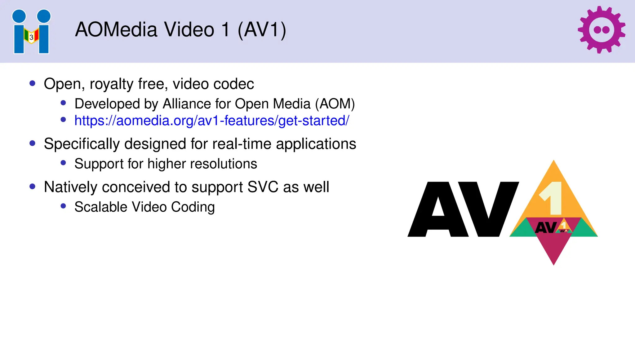 AOMedia Video 1 (AV1)
• Open, royalty free, video codec
• Developed by Alliance for Open Media (AOM)
• https://aomedia.org/av1-features/get-started/
• Specifically designed for real-time applications
• Support for higher resolutions
• Natively conceived to support SVC as well
• Scalable Video Coding
 