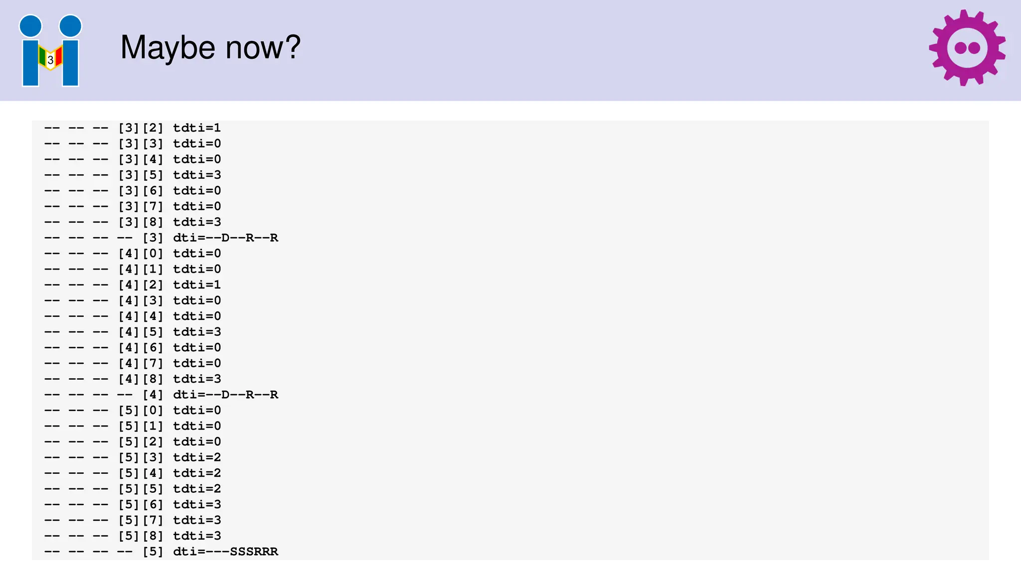 Maybe now?
-- -- -- [3][2] tdti=1
-- -- -- [3][3] tdti=0
-- -- -- [3][4] tdti=0
-- -- -- [3][5] tdti=3
-- -- -- [3][6] tdti=0
-- -- -- [3][7] tdti=0
-- -- -- [3][8] tdti=3
-- -- -- -- [3] dti=--D--R--R
-- -- -- [4][0] tdti=0
-- -- -- [4][1] tdti=0
-- -- -- [4][2] tdti=1
-- -- -- [4][3] tdti=0
-- -- -- [4][4] tdti=0
-- -- -- [4][5] tdti=3
-- -- -- [4][6] tdti=0
-- -- -- [4][7] tdti=0
-- -- -- [4][8] tdti=3
-- -- -- -- [4] dti=--D--R--R
-- -- -- [5][0] tdti=0
-- -- -- [5][1] tdti=0
-- -- -- [5][2] tdti=0
-- -- -- [5][3] tdti=2
-- -- -- [5][4] tdti=2
-- -- -- [5][5] tdti=2
-- -- -- [5][6] tdti=3
-- -- -- [5][7] tdti=3
-- -- -- [5][8] tdti=3
-- -- -- -- [5] dti=---SSSRRR
 