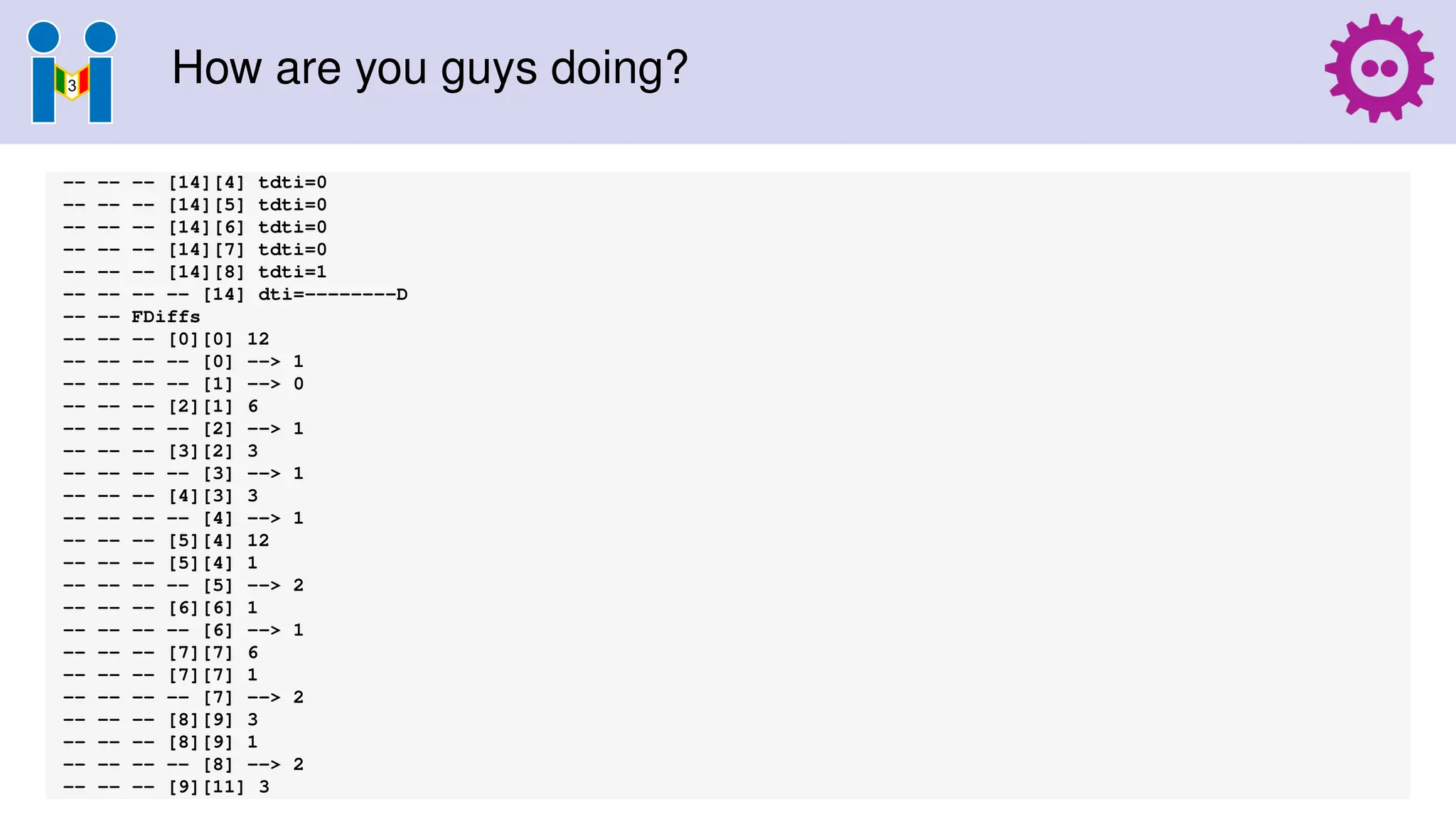 How are you guys doing?
-- -- -- [14][4] tdti=0
-- -- -- [14][5] tdti=0
-- -- -- [14][6] tdti=0
-- -- -- [14][7] tdti=0
-- -- -- [14][8] tdti=1
-- -- -- -- [14] dti=--------D
-- -- FDiffs
-- -- -- [0][0] 12
-- -- -- -- [0] --> 1
-- -- -- -- [1] --> 0
-- -- -- [2][1] 6
-- -- -- -- [2] --> 1
-- -- -- [3][2] 3
-- -- -- -- [3] --> 1
-- -- -- [4][3] 3
-- -- -- -- [4] --> 1
-- -- -- [5][4] 12
-- -- -- [5][4] 1
-- -- -- -- [5] --> 2
-- -- -- [6][6] 1
-- -- -- -- [6] --> 1
-- -- -- [7][7] 6
-- -- -- [7][7] 1
-- -- -- -- [7] --> 2
-- -- -- [8][9] 3
-- -- -- [8][9] 1
-- -- -- -- [8] --> 2
-- -- -- [9][11] 3
 