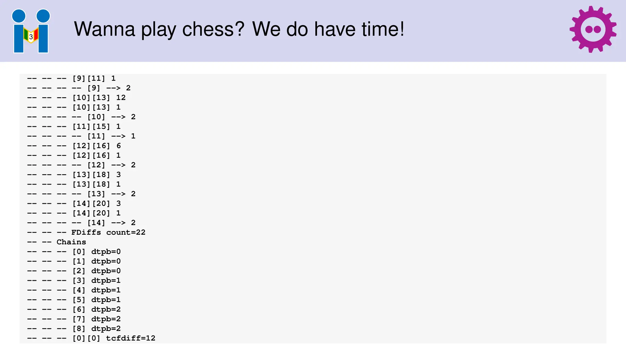 Wanna play chess? We do have time!
-- -- -- [9][11] 1
-- -- -- -- [9] --> 2
-- -- -- [10][13] 12
-- -- -- [10][13] 1
-- -- -- -- [10] --> 2
-- -- -- [11][15] 1
-- -- -- -- [11] --> 1
-- -- -- [12][16] 6
-- -- -- [12][16] 1
-- -- -- -- [12] --> 2
-- -- -- [13][18] 3
-- -- -- [13][18] 1
-- -- -- -- [13] --> 2
-- -- -- [14][20] 3
-- -- -- [14][20] 1
-- -- -- -- [14] --> 2
-- -- -- FDiffs count=22
-- -- Chains
-- -- -- [0] dtpb=0
-- -- -- [1] dtpb=0
-- -- -- [2] dtpb=0
-- -- -- [3] dtpb=1
-- -- -- [4] dtpb=1
-- -- -- [5] dtpb=1
-- -- -- [6] dtpb=2
-- -- -- [7] dtpb=2
-- -- -- [8] dtpb=2
-- -- -- [0][0] tcfdiff=12
 