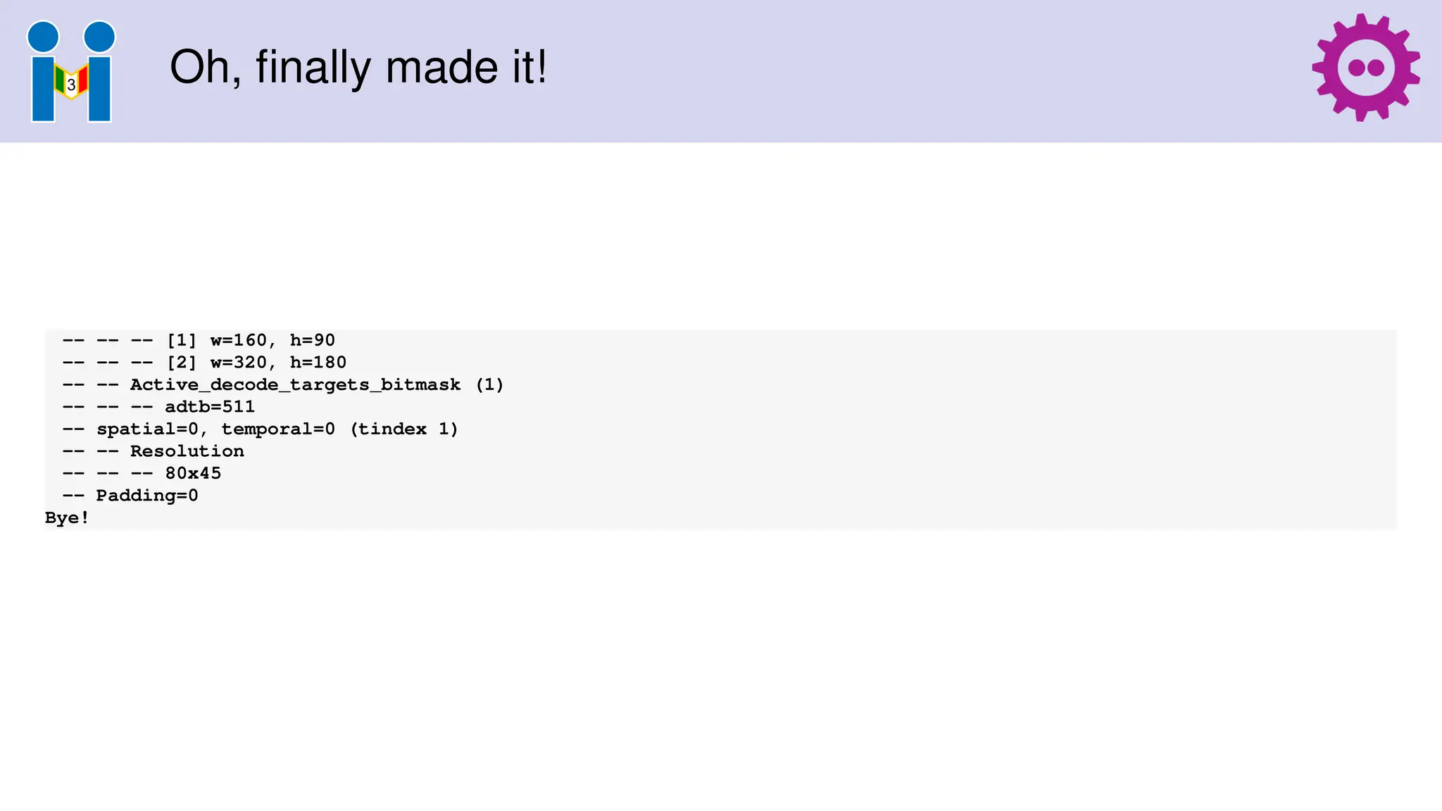 Oh, finally made it!
-- -- -- [1] w=160, h=90
-- -- -- [2] w=320, h=180
-- -- Active_decode_targets_bitmask (1)
-- -- -- adtb=511
-- spatial=0, temporal=0 (tindex 1)
-- -- Resolution
-- -- -- 80x45
-- Padding=0
Bye!
 