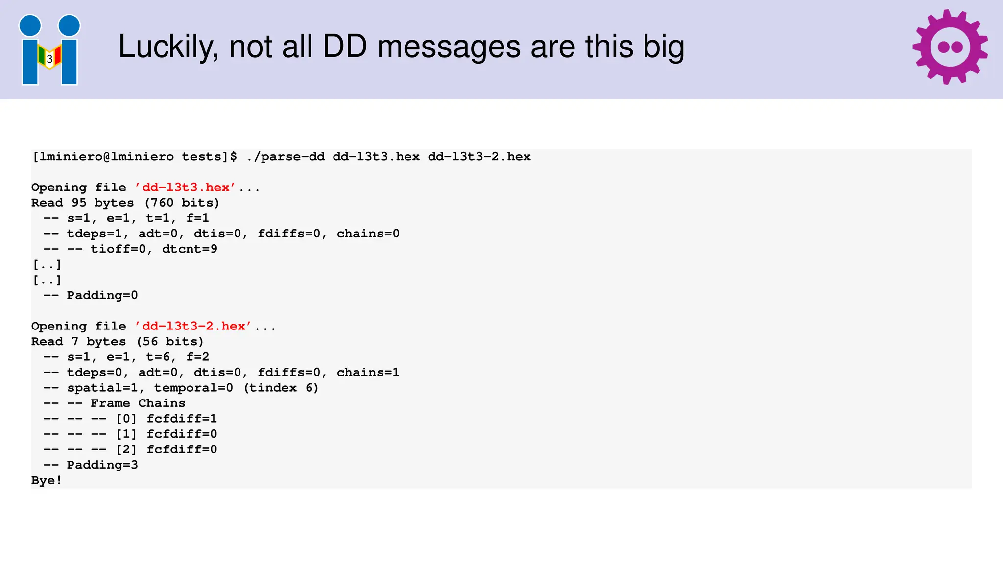 Luckily, not all DD messages are this big
[lminiero@lminiero tests]$ ./parse-dd dd-l3t3.hex dd-l3t3-2.hex
Opening file ’dd-l3t3.hex’...
Read 95 bytes (760 bits)
-- s=1, e=1, t=1, f=1
-- tdeps=1, adt=0, dtis=0, fdiffs=0, chains=0
-- -- tioff=0, dtcnt=9
[..]
[..]
-- Padding=0
Opening file ’dd-l3t3-2.hex’...
Read 7 bytes (56 bits)
-- s=1, e=1, t=6, f=2
-- tdeps=0, adt=0, dtis=0, fdiffs=0, chains=1
-- spatial=1, temporal=0 (tindex 6)
-- -- Frame Chains
-- -- -- [0] fcfdiff=1
-- -- -- [1] fcfdiff=0
-- -- -- [2] fcfdiff=0
-- Padding=3
Bye!
 