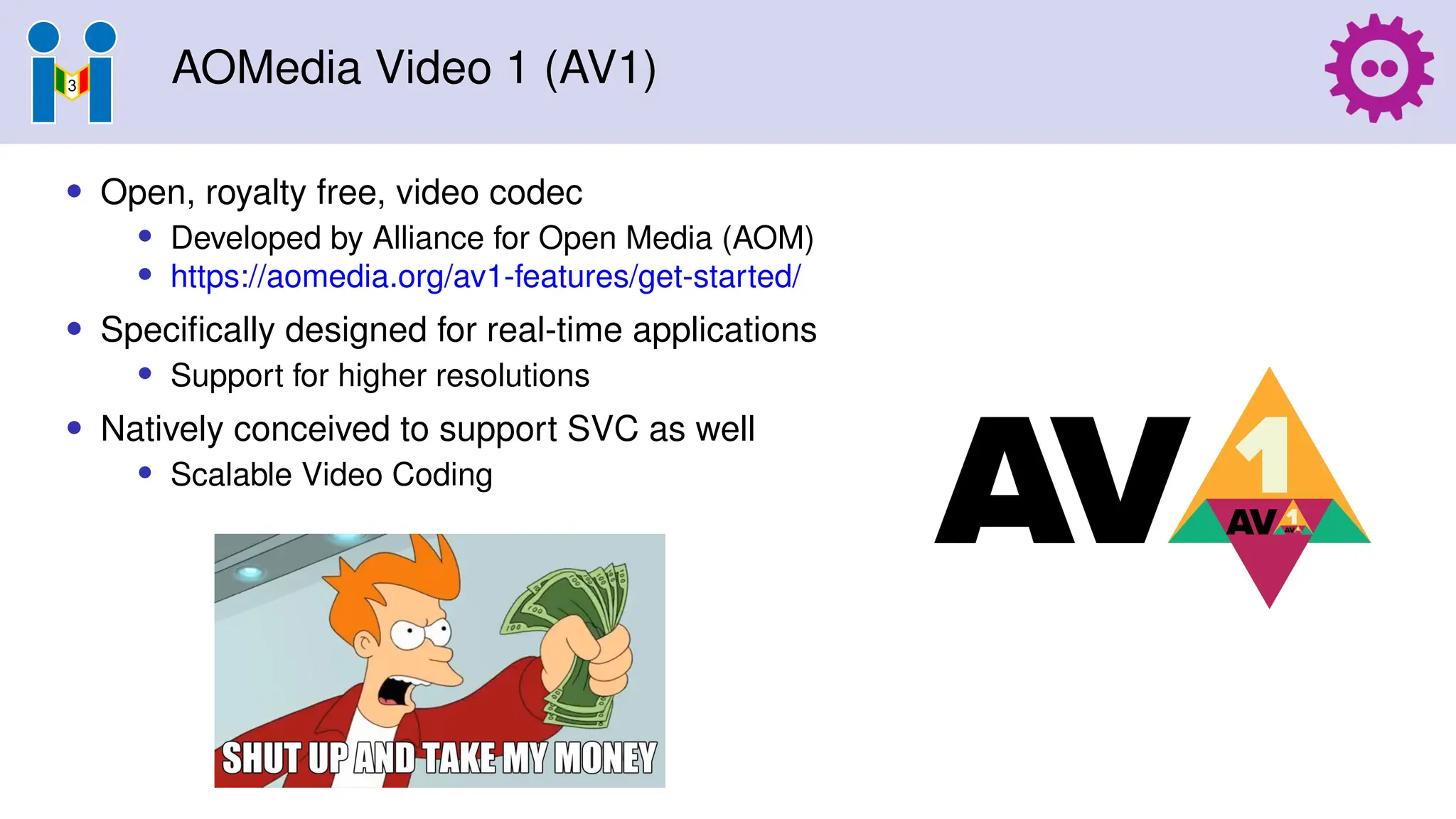AOMedia Video 1 (AV1)
• Open, royalty free, video codec
• Developed by Alliance for Open Media (AOM)
• https://aomedia.org/av1-features/get-started/
• Specifically designed for real-time applications
• Support for higher resolutions
• Natively conceived to support SVC as well
• Scalable Video Coding
 