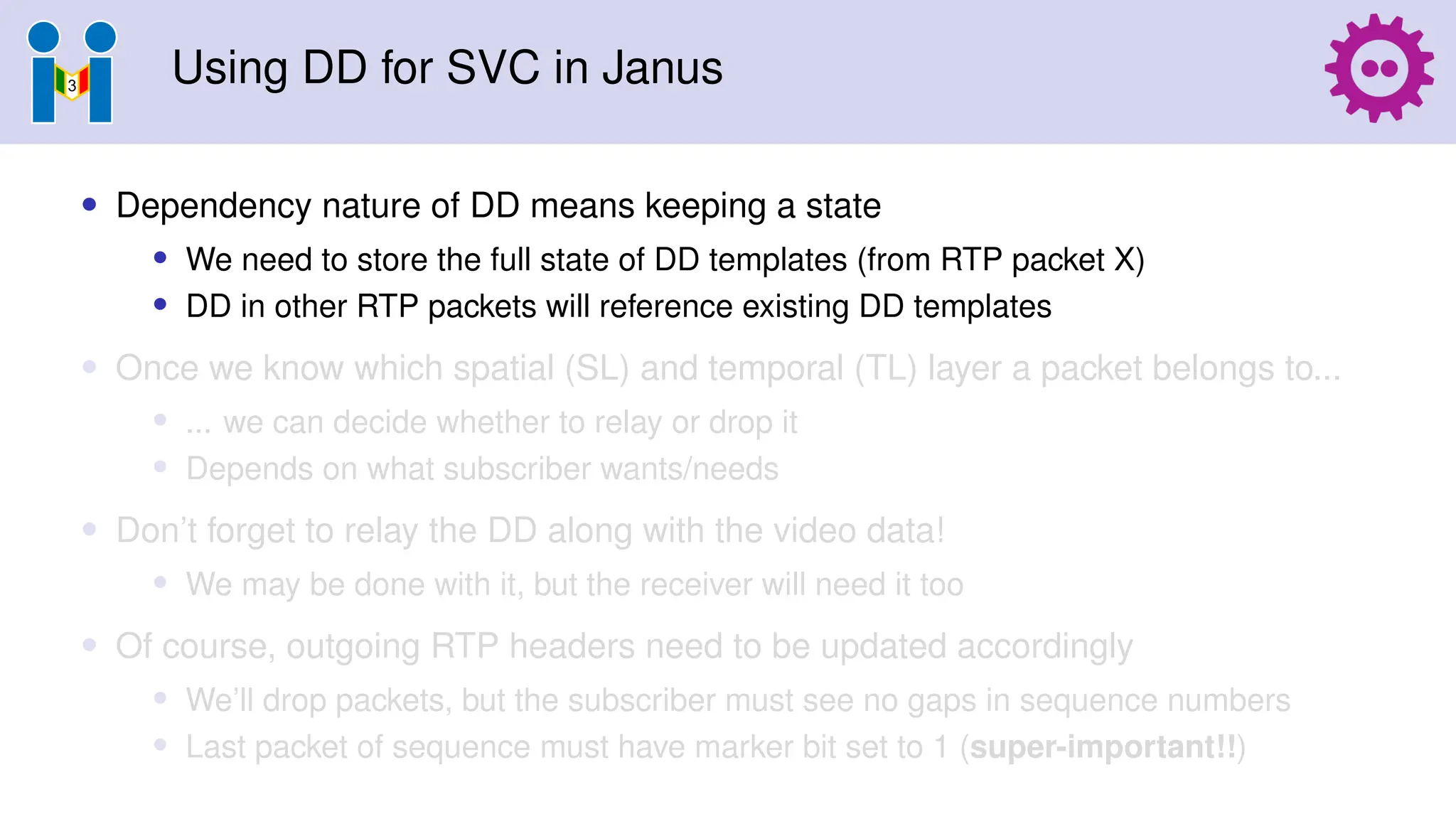 Using DD for SVC in Janus
• Dependency nature of DD means keeping a state
• We need to store the full state of DD templates (from RTP packet X)
• DD in other RTP packets will reference existing DD templates
• Once we know which spatial (SL) and temporal (TL) layer a packet belongs to...
• ... we can decide whether to relay or drop it
• Depends on what subscriber wants/needs
• Don’t forget to relay the DD along with the video data!
• We may be done with it, but the receiver will need it too
• Of course, outgoing RTP headers need to be updated accordingly
• We’ll drop packets, but the subscriber must see no gaps in sequence numbers
• Last packet of sequence must have marker bit set to 1 (super-important!!)
 