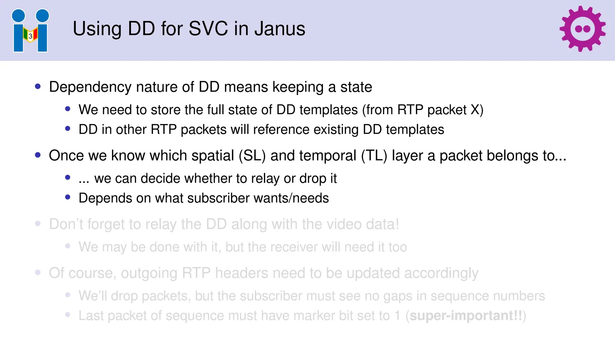 Using DD for SVC in Janus
• Dependency nature of DD means keeping a state
• We need to store the full state of DD templates (from RTP packet X)
• DD in other RTP packets will reference existing DD templates
• Once we know which spatial (SL) and temporal (TL) layer a packet belongs to...
• ... we can decide whether to relay or drop it
• Depends on what subscriber wants/needs
• Don’t forget to relay the DD along with the video data!
• We may be done with it, but the receiver will need it too
• Of course, outgoing RTP headers need to be updated accordingly
• We’ll drop packets, but the subscriber must see no gaps in sequence numbers
• Last packet of sequence must have marker bit set to 1 (super-important!!)
 