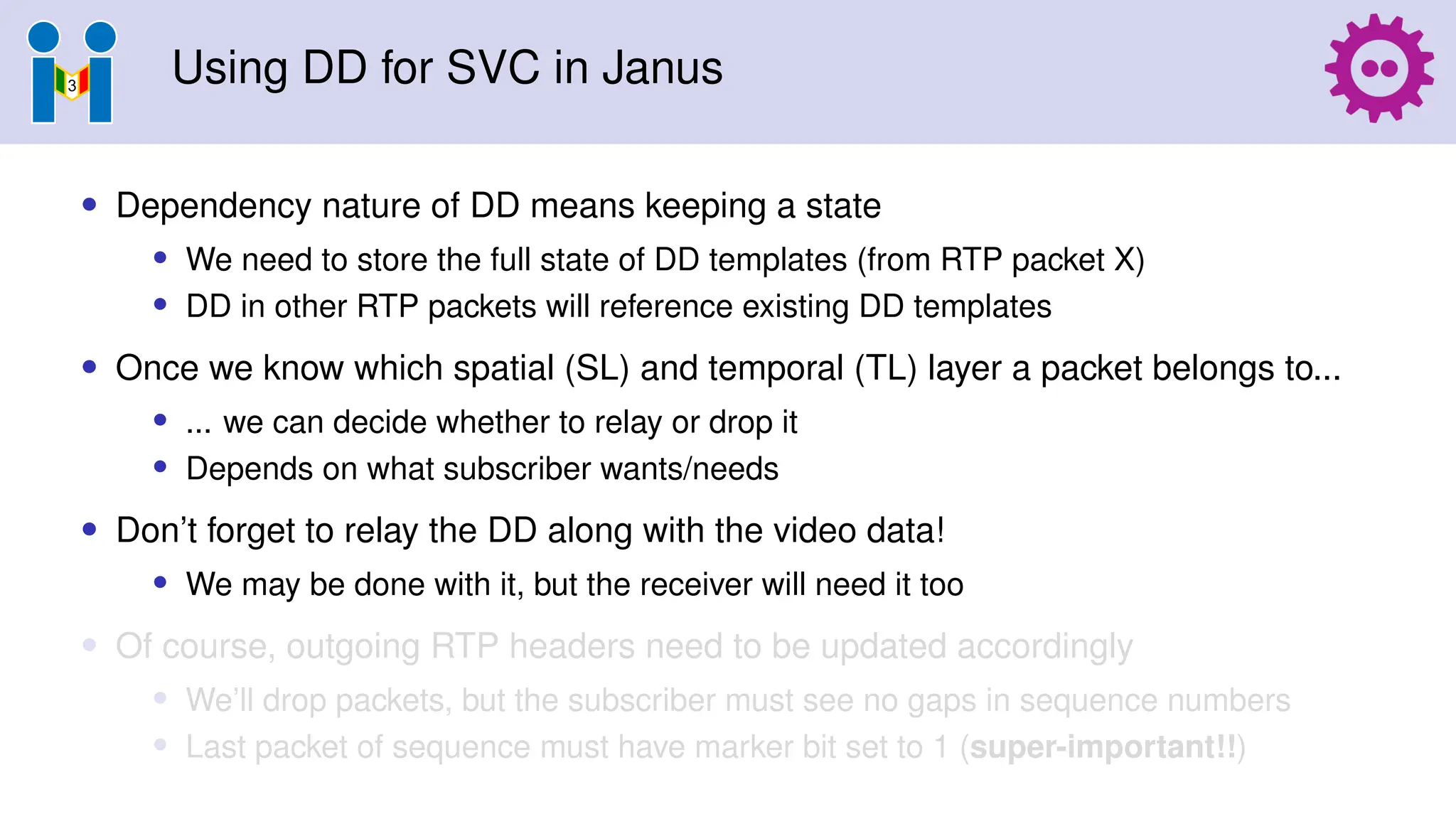 Using DD for SVC in Janus
• Dependency nature of DD means keeping a state
• We need to store the full state of DD templates (from RTP packet X)
• DD in other RTP packets will reference existing DD templates
• Once we know which spatial (SL) and temporal (TL) layer a packet belongs to...
• ... we can decide whether to relay or drop it
• Depends on what subscriber wants/needs
• Don’t forget to relay the DD along with the video data!
• We may be done with it, but the receiver will need it too
• Of course, outgoing RTP headers need to be updated accordingly
• We’ll drop packets, but the subscriber must see no gaps in sequence numbers
• Last packet of sequence must have marker bit set to 1 (super-important!!)
 