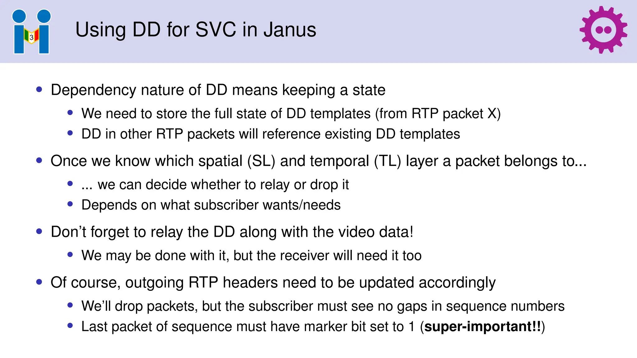 Using DD for SVC in Janus
• Dependency nature of DD means keeping a state
• We need to store the full state of DD templates (from RTP packet X)
• DD in other RTP packets will reference existing DD templates
• Once we know which spatial (SL) and temporal (TL) layer a packet belongs to...
• ... we can decide whether to relay or drop it
• Depends on what subscriber wants/needs
• Don’t forget to relay the DD along with the video data!
• We may be done with it, but the receiver will need it too
• Of course, outgoing RTP headers need to be updated accordingly
• We’ll drop packets, but the subscriber must see no gaps in sequence numbers
• Last packet of sequence must have marker bit set to 1 (super-important!!)
 
