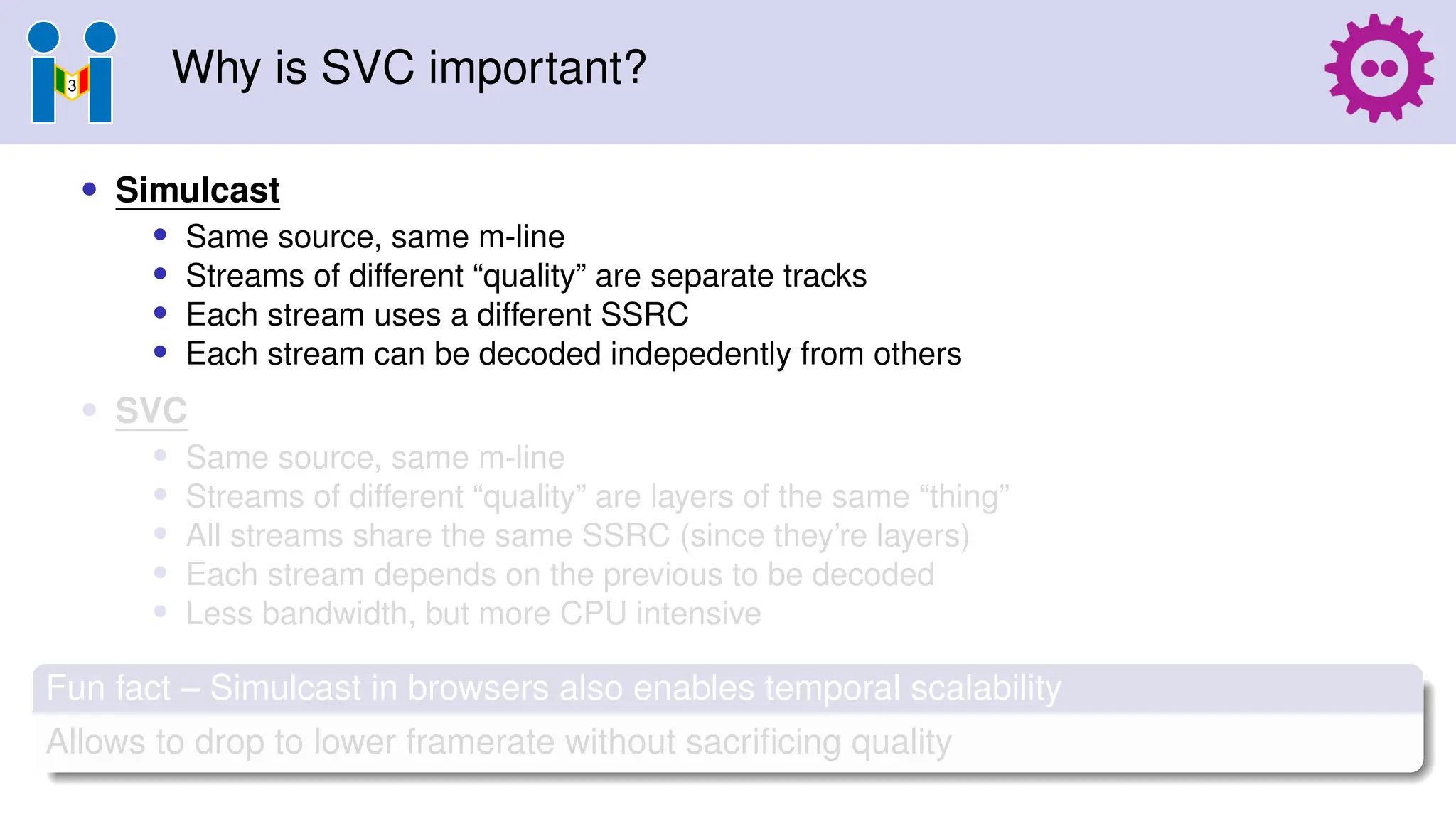 Why is SVC important?
• Simulcast
• Same source, same m-line
• Streams of different “quality” are separate tracks
• Each stream uses a different SSRC
• Each stream can be decoded indepedently from others
• SVC
• Same source, same m-line
• Streams of different “quality” are layers of the same “thing”
• All streams share the same SSRC (since they’re layers)
• Each stream depends on the previous to be decoded
• Less bandwidth, but more CPU intensive
Fun fact – Simulcast in browsers also enables temporal scalability
Allows to drop to lower framerate without sacrificing quality
 