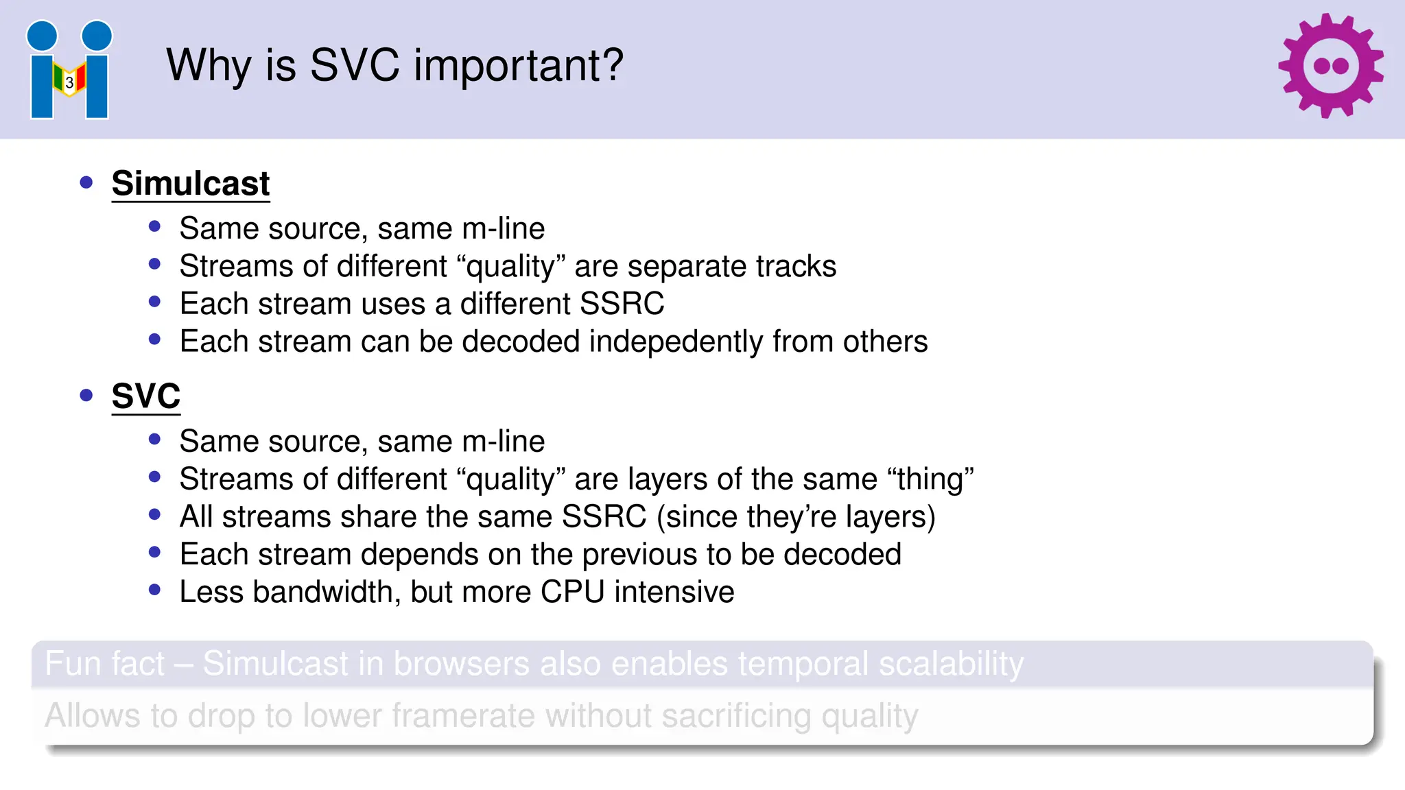 Why is SVC important?
• Simulcast
• Same source, same m-line
• Streams of different “quality” are separate tracks
• Each stream uses a different SSRC
• Each stream can be decoded indepedently from others
• SVC
• Same source, same m-line
• Streams of different “quality” are layers of the same “thing”
• All streams share the same SSRC (since they’re layers)
• Each stream depends on the previous to be decoded
• Less bandwidth, but more CPU intensive
Fun fact – Simulcast in browsers also enables temporal scalability
Allows to drop to lower framerate without sacrificing quality
 