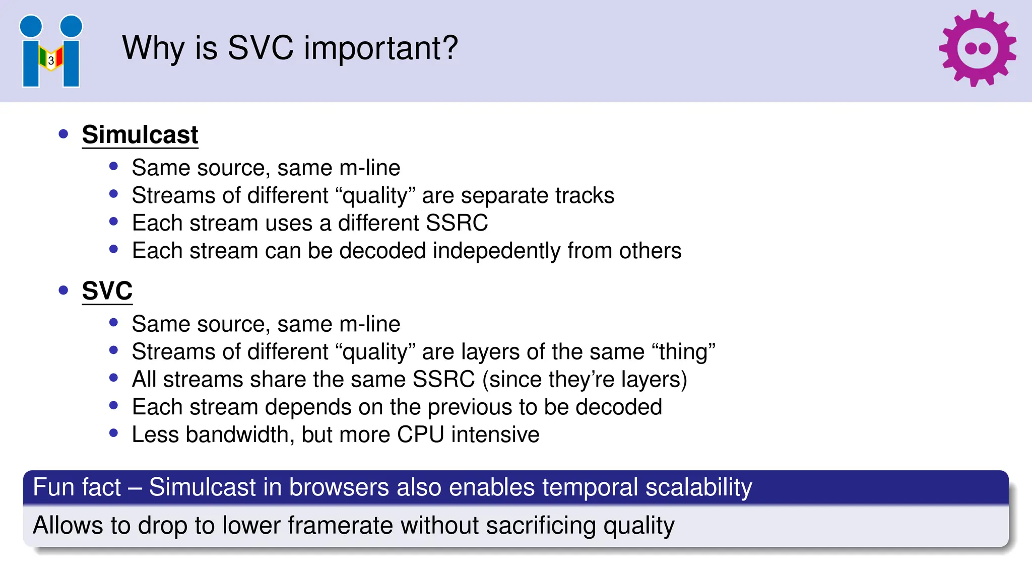 Why is SVC important?
• Simulcast
• Same source, same m-line
• Streams of different “quality” are separate tracks
• Each stream uses a different SSRC
• Each stream can be decoded indepedently from others
• SVC
• Same source, same m-line
• Streams of different “quality” are layers of the same “thing”
• All streams share the same SSRC (since they’re layers)
• Each stream depends on the previous to be decoded
• Less bandwidth, but more CPU intensive
Fun fact – Simulcast in browsers also enables temporal scalability
Allows to drop to lower framerate without sacrificing quality
 