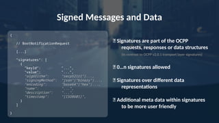 Signed Messages and Data
✅ Signatures are part of the OCPP
requests, responses or data structures
(In contrast to OCPP v2.0.1 transport layer signatures)
✅ 0…n signatures allowed
✅ Signatures over different data
representations
✅ Additional meta data within signatures
to be more user friendly
{
// BootNotificationRequest
[...]
"signatures“: [
{
"keyId": "...",
"value": "...",
“algorithm": "secp521r1"|...,
"signingMethod": "json"|"binary"|...,
"encoding": "base64"|"hex"|...,
"name": "...",
"description": "...",
“timestamp": “[ISO8601]",
}
]
}
 