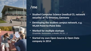 /me
• Studied Computer Science (medical CS, network
security) at TU Ilmenau, Germany
• Developing the student campus network, e.g.
WLAN Point-to-Point links
• Worked for multiple startups
(GraphDBs, Renewables, e-Health, PV, EV, …)
• Started my own Open Source & Open Data
company in 2014
 