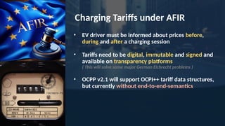 Charging Tariffs under AFIR
• EV driver must be informed about prices before,
during and after a charging session
• Tariffs need to be digital, immutable and signed and
available on transparency platforms
( This will solve some major German Eichrecht problems )
• OCPP v2.1 will support OCPI++ tariff data structures,
but currently without end-to-end-semantics
 