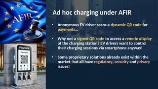 Ad hoc charging under AFIR
• Anonymous EV driver scans a dynamic QR code for
payments…
• Why not a signed QR code to access a remote display
of the charging station? EV drivers want to control
their charging sessions via smartphone anyway!
• Some proprietary solutions already exist within the
market, but all have regulatory, security and privacy
issues!
 