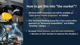 • All these OCPP extensions are/will be available as
“Open Source Vendor Extensions” on GitHub
• OCA Technical Working Group has a very conservative
approach on “backward compatibility” and dislikes
“breaking” changes :-/
• As usual: Many leechers, very few real contributors
➔ Become an OCA member to improve the situation ;)
How to get this into “the market”?
 