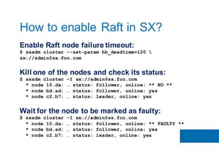 Enable Raft node failure timeout:
$ sxadm cluster --set-param hb_deadtime=120 
sx://admin@sx.foo.com
Kill one of the nodes and check its status:
$ sxadm cluster –I sx://admin@sx.foo.com
* node 10…da: … status: follower, online: ** NO **
* node bd…ad: … status: follower, online: yes
* node c2…b7: … status: leader, online: yes
Wait for the node to be marked as faulty:
$ sxadm cluster –I sx://admin@sx.foo.com
* node 10…da: … status: follower, online: ** FAULTY **
* node bd…ad: … status: follower, online: yes
* node c2…b7: … status: leader, online: yes
How to enable Raft in SX?
 