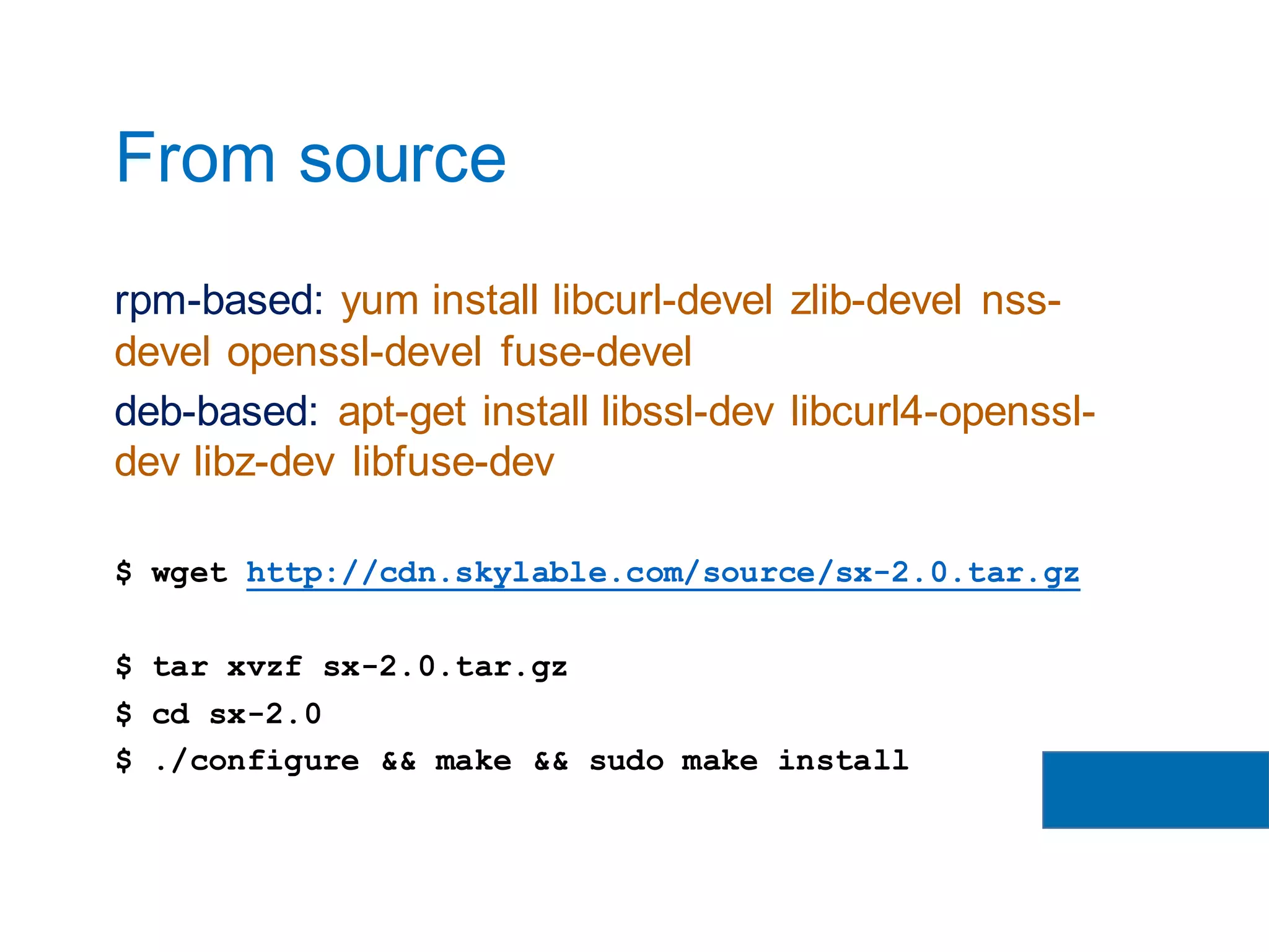 rpm-based: yum install libcurl-devel zlib-devel nss-
devel openssl-devel fuse-devel
deb-based: apt-get install libssl-dev libcurl4-openssl-
dev libz-dev libfuse-dev
$ wget http://cdn.skylable.com/source/sx-2.0.tar.gz
$ tar xvzf sx-2.0.tar.gz
$ cd sx-2.0
$ ./configure && make && sudo make install
From source
 