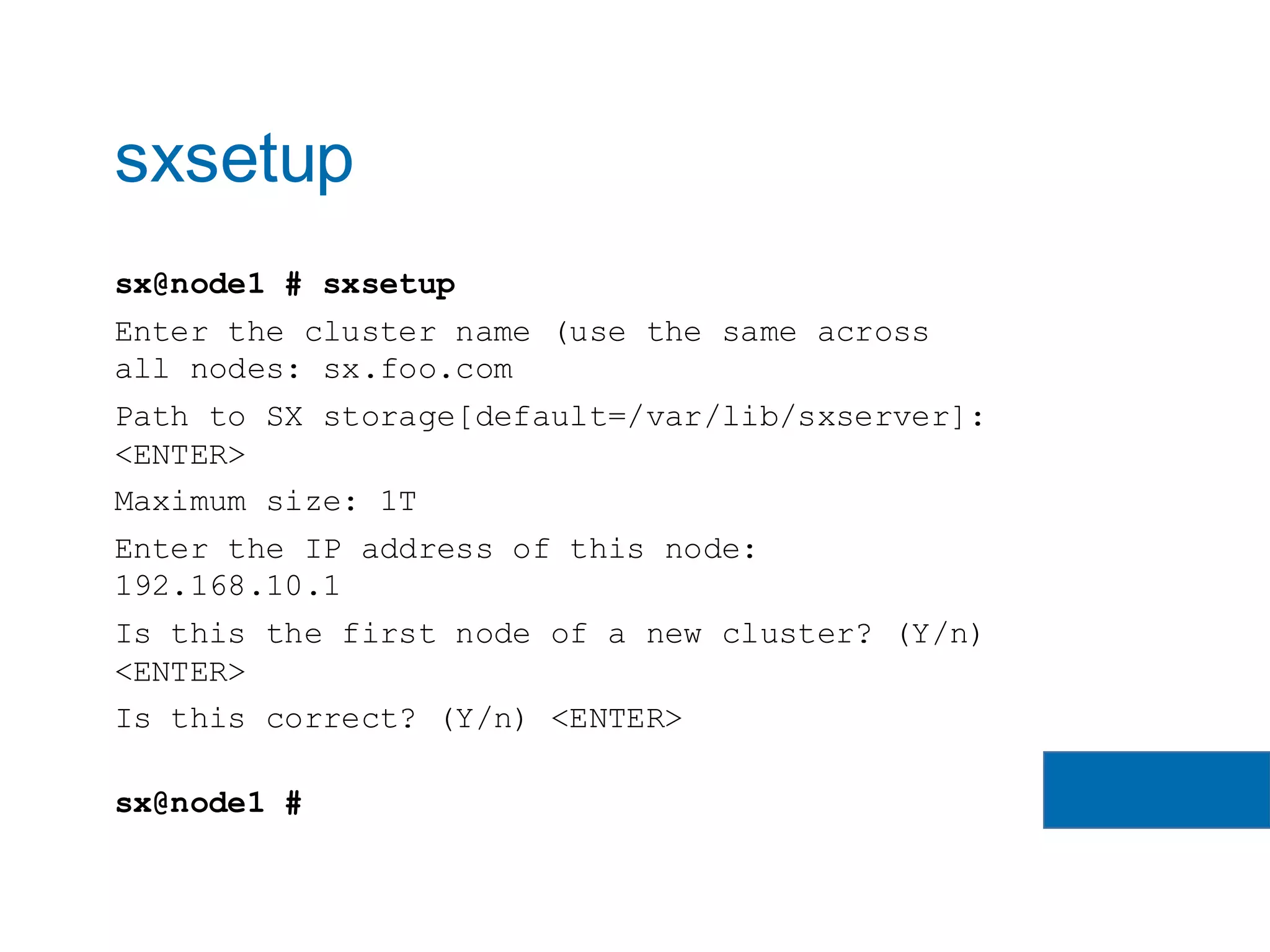 sx@node1 # sxsetup
Enter the cluster name (use the same across
all nodes: sx.foo.com
Path to SX storage[default=/var/lib/sxserver]:
<ENTER>
Maximum size: 1T
Enter the IP address of this node:
192.168.10.1
Is this the first node of a new cluster? (Y/n)
<ENTER>
Is this correct? (Y/n) <ENTER>
sx@node1 #
sxsetup
 