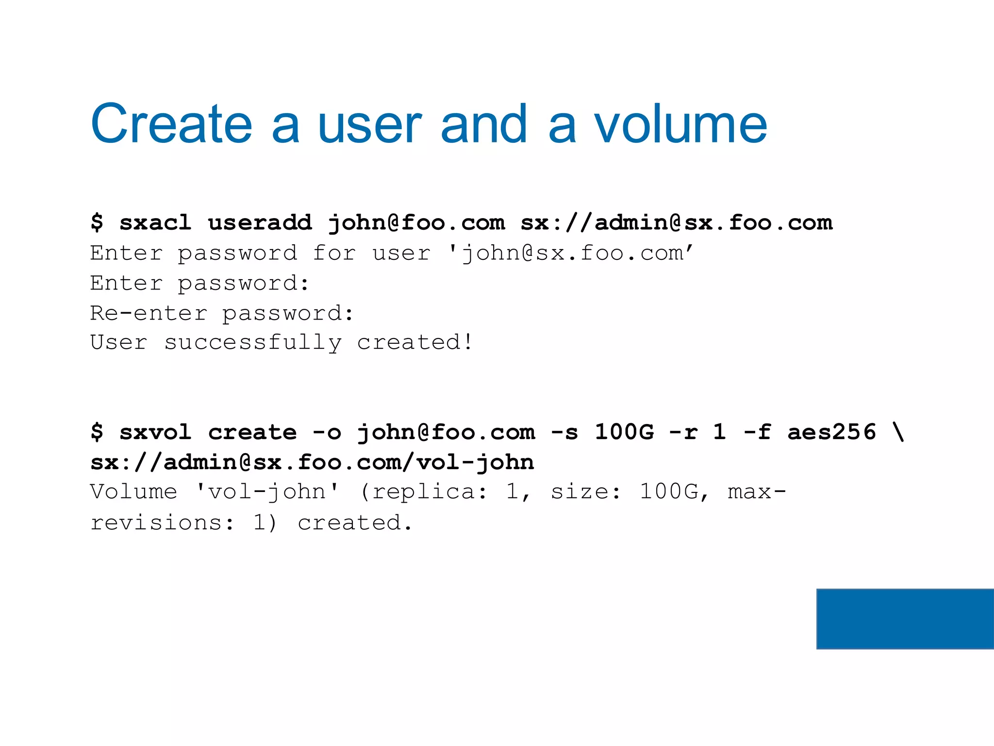 $ sxacl useradd john@foo.com sx://admin@sx.foo.com
Enter password for user 'john@sx.foo.com’
Enter password:
Re-enter password:
User successfully created!
$ sxvol create -o john@foo.com -s 100G -r 1 -f aes256 
sx://admin@sx.foo.com/vol-john
Volume 'vol-john' (replica: 1, size: 100G, max-
revisions: 1) created.
Create a user and a volume
 