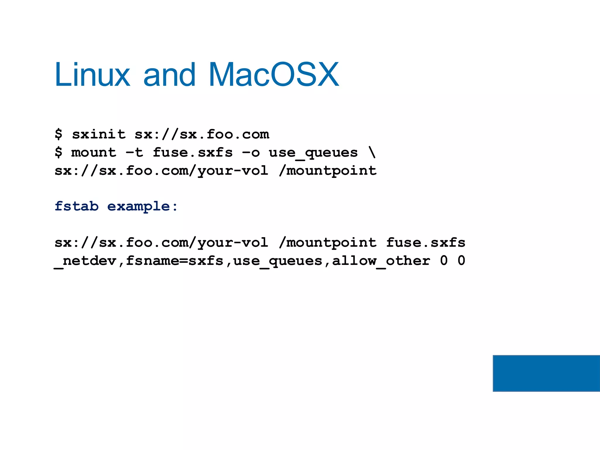 $ sxinit sx://sx.foo.com
$ mount –t fuse.sxfs –o use_queues 
sx://sx.foo.com/your-vol /mountpoint
fstab example:
sx://sx.foo.com/your-vol /mountpoint fuse.sxfs
_netdev,fsname=sxfs,use_queues,allow_other 0 0
Linux and MacOSX
 