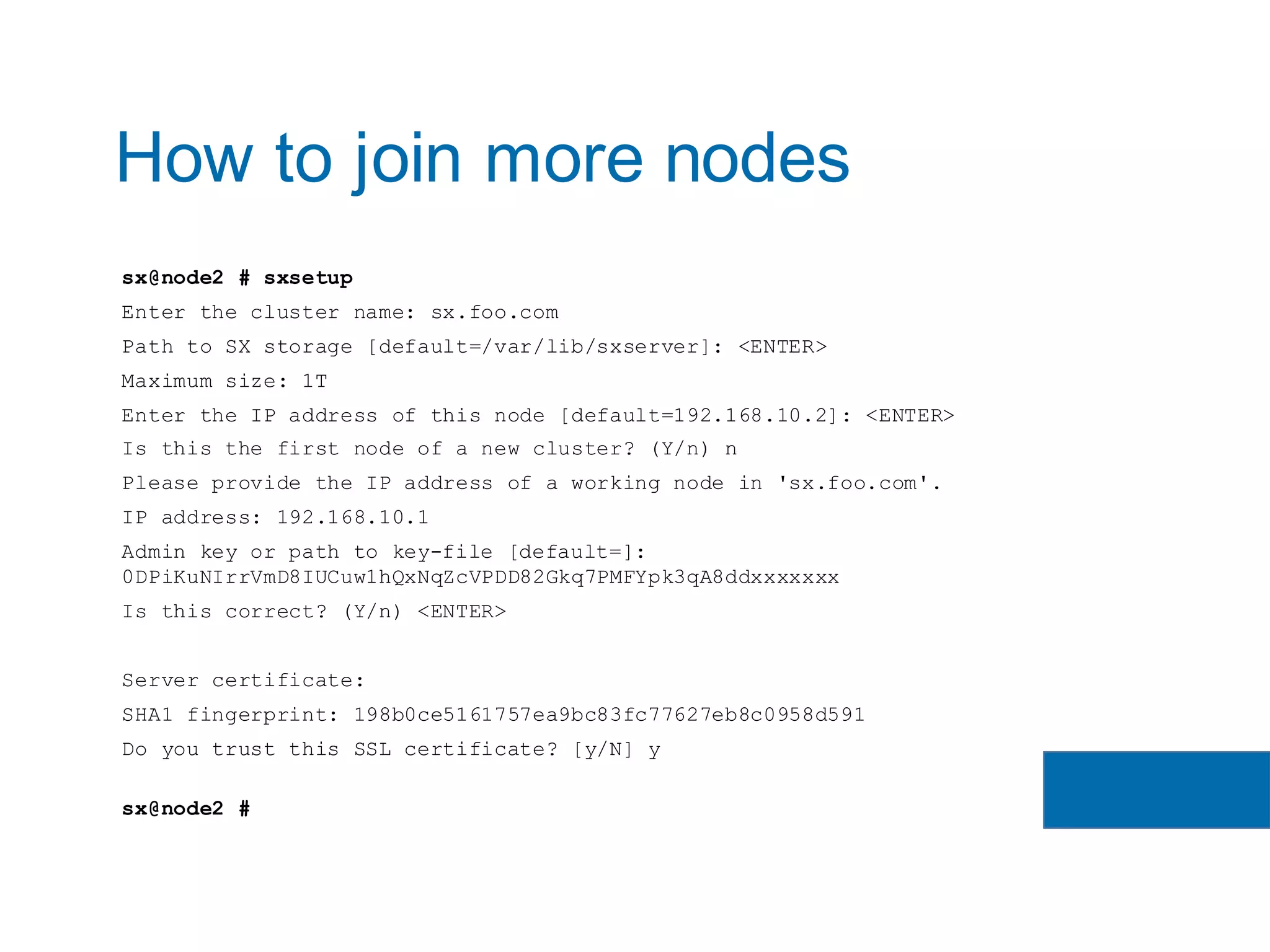 sx@node2 # sxsetup
Enter the cluster name: sx.foo.com
Path to SX storage [default=/var/lib/sxserver]: <ENTER>
Maximum size: 1T
Enter the IP address of this node [default=192.168.10.2]: <ENTER>
Is this the first node of a new cluster? (Y/n) n
Please provide the IP address of a working node in 'sx.foo.com'.
IP address: 192.168.10.1
Admin key or path to key-file [default=]:
0DPiKuNIrrVmD8IUCuw1hQxNqZcVPDD82Gkq7PMFYpk3qA8ddxxxxxxx
Is this correct? (Y/n) <ENTER>
Server certificate:
SHA1 fingerprint: 198b0ce5161757ea9bc83fc77627eb8c0958d591
Do you trust this SSL certificate? [y/N] y
sx@node2 #
How to join more nodes
 