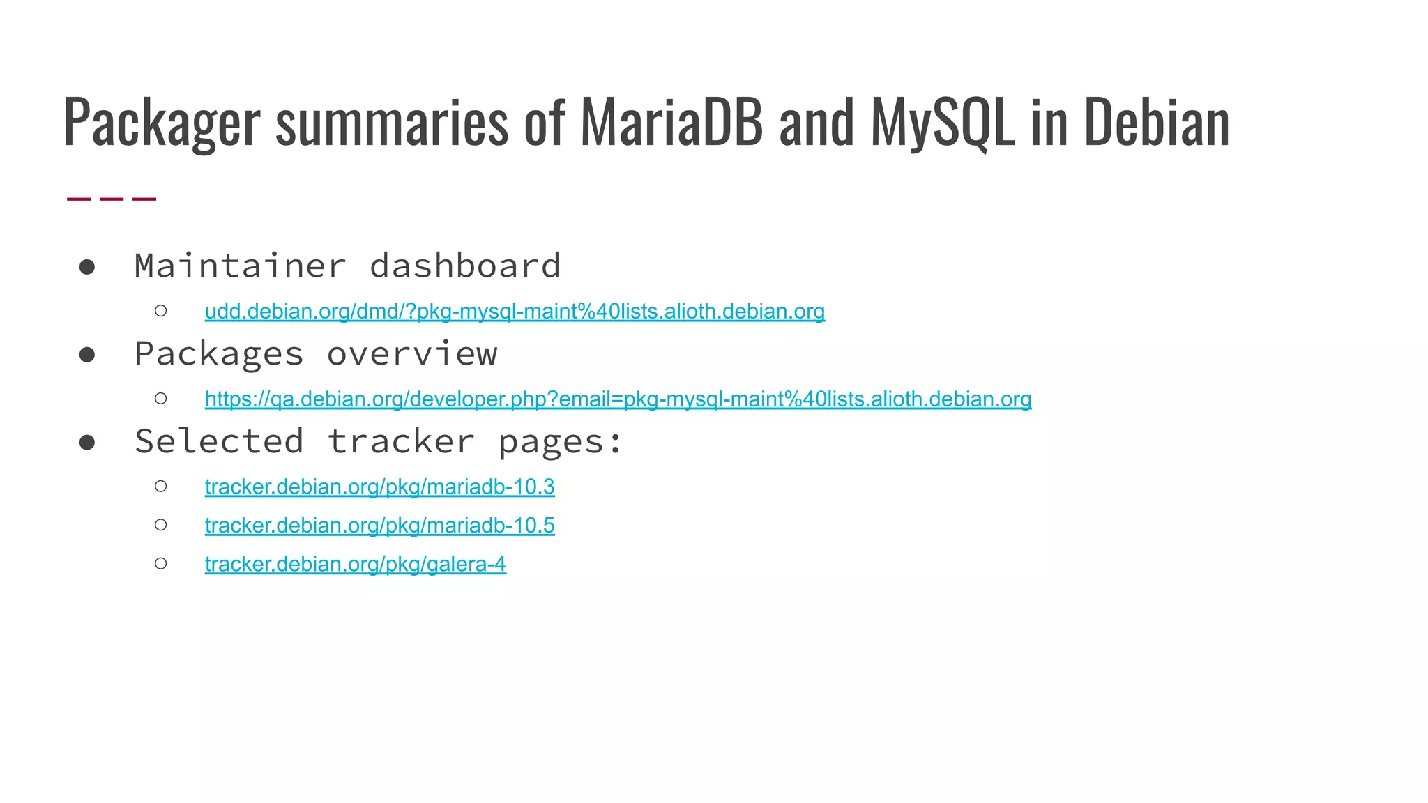 Packager summaries of MariaDB and MySQL in Debian
● Maintainer dashboard
○ udd.debian.org/dmd/?pkg-mysql-maint%40lists.alioth.debian.org
● Packages overview
○ https://qa.debian.org/developer.php?email=pkg-mysql-maint%40lists.alioth.debian.org
● Selected tracker pages:
○ tracker.debian.org/pkg/mariadb-10.3
○ tracker.debian.org/pkg/mariadb-10.5
○ tracker.debian.org/pkg/galera-4
 