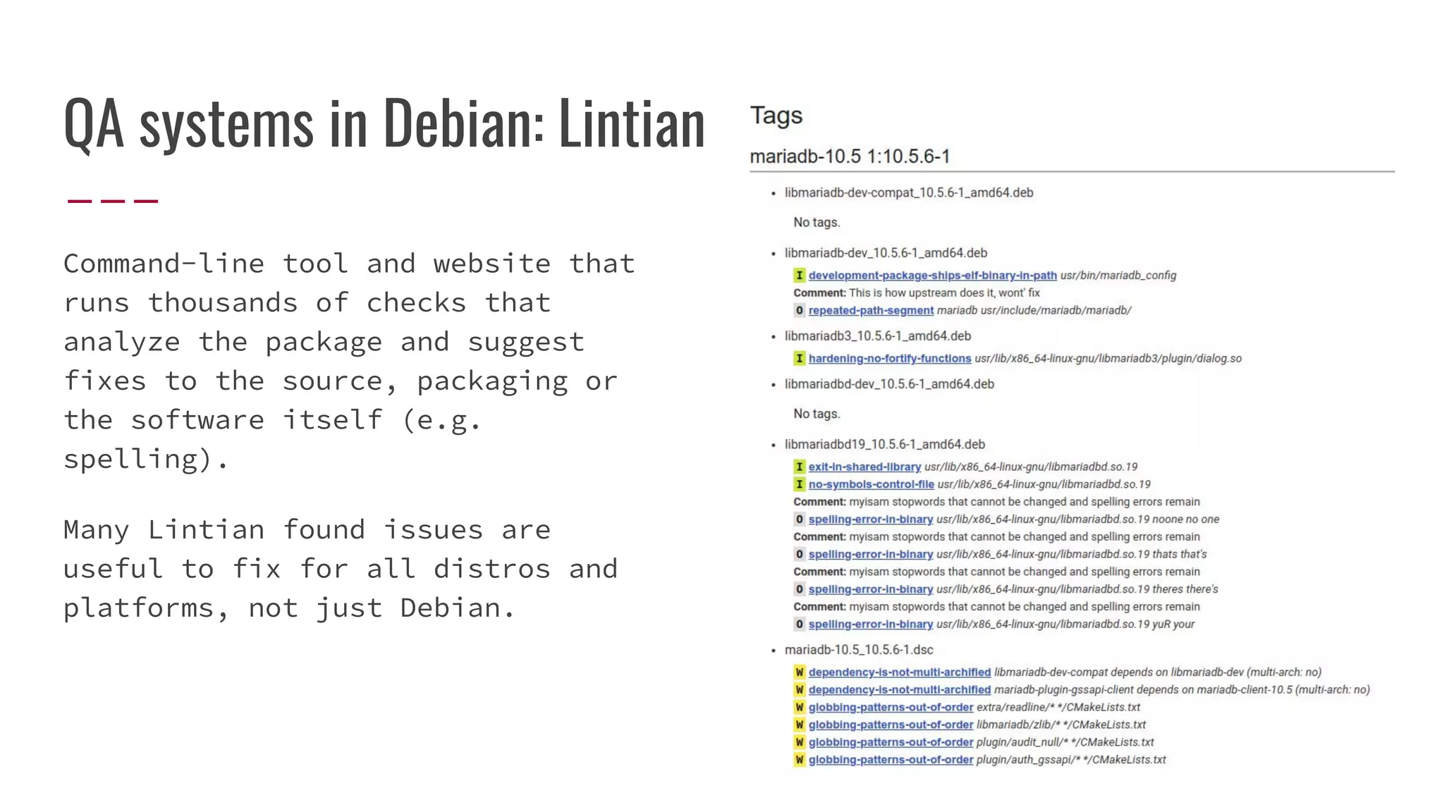 QA systems in Debian: Lintian
Command-line tool and website that
runs thousands of checks that
analyze the package and suggest
fixes to the source, packaging or
the software itself (e.g.
spelling).
Many Lintian found issues are
useful to fix for all distros and
platforms, not just Debian.
 