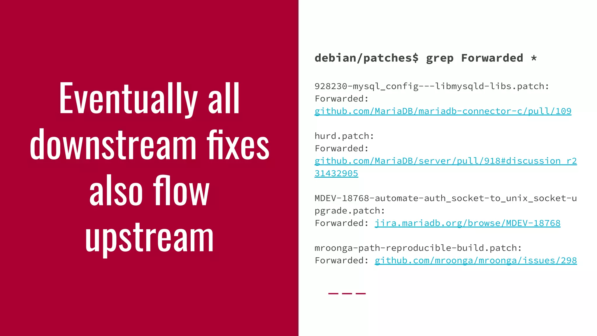 Eventually all
downstream ﬁxes
also ﬂow
upstream
debian/patches$ grep Forwarded *
928230-mysql_config---libmysqld-libs.patch:
Forwarded:
github.com/MariaDB/mariadb-connector-c/pull/109
hurd.patch:
Forwarded:
github.com/MariaDB/server/pull/918#discussion_r2
31432905
MDEV-18768-automate-auth_socket-to_unix_socket-u
pgrade.patch:
Forwarded: jira.mariadb.org/browse/MDEV-18768
mroonga-path-reproducible-build.patch:
Forwarded: github.com/mroonga/mroonga/issues/298
 