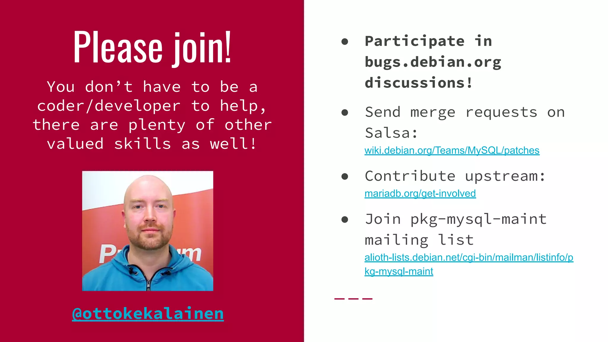 Please join!
You don’t have to be a
coder/developer to help,
there are plenty of other
valued skills as well!
● Participate in
bugs.debian.org
discussions!
● Send merge requests on
Salsa:
wiki.debian.org/Teams/MySQL/patches
● Contribute upstream:
mariadb.org/get-involved
● Join pkg-mysql-maint
mailing list
alioth-lists.debian.net/cgi-bin/mailman/listinfo/p
kg-mysql-maint
@ottokekalainen
 