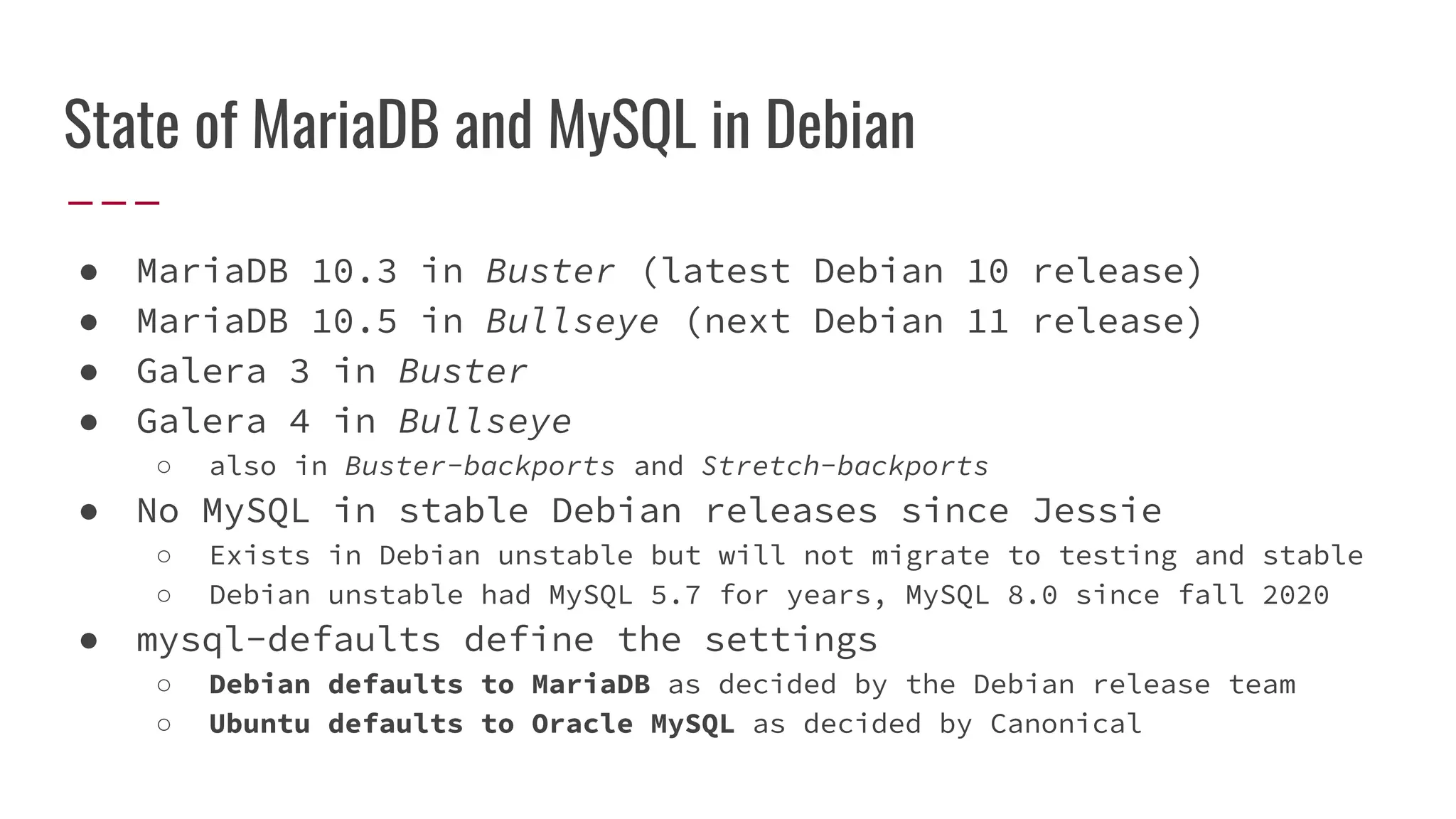 State of MariaDB and MySQL in Debian
● MariaDB 10.3 in Buster (latest Debian 10 release)
● MariaDB 10.5 in Bullseye (next Debian 11 release)
● Galera 3 in Buster
● Galera 4 in Bullseye
○ also in Buster-backports and Stretch-backports
● No MySQL in stable Debian releases since Jessie
○ Exists in Debian unstable but will not migrate to testing and stable
○ Debian unstable had MySQL 5.7 for years, MySQL 8.0 since fall 2020
● mysql-defaults define the settings
○ Debian defaults to MariaDB as decided by the Debian release team
○ Ubuntu defaults to Oracle MySQL as decided by Canonical
 