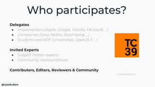 Delegates
● Implementers (Apple, Google, Mozilla, Microsoft, …)
● Companies (Sony, Netﬂix, Bloomberg, …)
● Students and NPF (Universities, OpenJS F, …)
Invited Experts
● Subject matter experts
● Community representatives
Contributors, Editors, Reviewers & Community
Who participates?
@ryzokuken
 