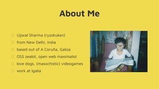 About Me
Ujjwal Sharma (ryzokuken)
from New Delhi, India
based out of A Coruña, Galiza
OSS zealot, open web maximalist
love dogs, (masochistic) videogames
work at Igalia
 