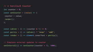 // A VanillaJS Counter
let counter = 0;
const setCounter = (value) => {
counter = value;
render();
};
const isEven = () => (counter & 1) == 0;
const parity = () => isEven() ? "even" : "odd";
const render = () => element.innerText = parity();
// Simulate external updates to counter...
setInterval(() => setCounter(counter + 1), 1000);
 