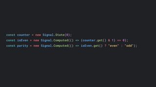 const counter = new Signal.State(0);
const isEven = new Signal.Computed(() => (counter.get() & 1) == 0);
const parity = new Signal.Computed(() => isEven.get() ? "even" : "odd");
 
