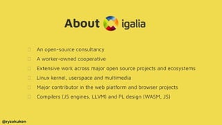 About
An open-source consultancy
A worker-owned cooperative
Extensive work across major open source projects and ecosystems
Linux kernel, userspace and multimedia
Major contributor in the web platform and browser projects
Compilers (JS engines, LLVM) and PL design (WASM, JS)
@ryzokuken
 