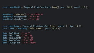 const yearMonth = Temporal.PlainYearMonth.from({ year: 2020, month: 10 });
yearMonth.toString() // => 2020-10
yearMonth.daysInMonth; // => 31
yearMonth.daysInYear; // => 366
const monthDay = Temporal.PlainMonthDay.from({ month: 7, day: 14 });
const date = monthDay.toPlainDate({ year: 2030 });
date.dayOfWeek; // => 7
date.dayOfYear; // => 195
date.daysInMonth; // => 31
date.daysInYear; // => 365
date.inLeapYear; // => false
 