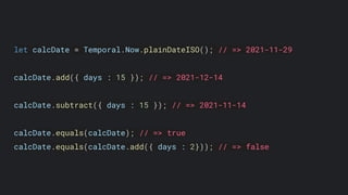 let calcDate = Temporal.Now.plainDateISO(); // => 2021-11-29
calcDate.add({ days : 15 }); // => 2021-12-14
calcDate.subtract({ days : 15 }); // => 2021-11-14
calcDate.equals(calcDate); // => true
calcDate.equals(calcDate.add({ days : 2})); // => false
 