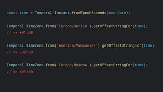 const time = Temporal.Instant.fromEpochSeconds(new Date);
Temporal.TimeZone.from('Europe/Berlin').getOffsetStringFor(time);
// => +01:00
Temporal.TimeZone.from('America/Vancouver').getOffsetStringFor(time)
// => -08:00
Temporal.TimeZone.from('Europe/Moscow').getOffsetStringFor(time);
// => +03:00
 