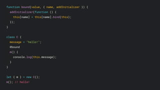 function bound(value, { name, addInitializer }) {
addInitializer(function () {
this[name] = this[name].bind(this);
});
}
class C {
message = "hello!";
@bound
m() {
console.log(this.message);
}
}
let { m } = new C();
m(); // hello!
 