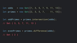 let odds = new Set([1, 3, 5, 7, 9, 11, 13]);
let primes = new Set([2, 3, 5, 7, 11, 13]);
let oddPrimes = primes.intersection(odds);
// Set { 3, 5, 7, 11, 13 }
let evenPrimes = primes.difference(odds);
// Set { 2 }
 