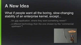 What if people want all the boring, slow-changing
stability of an enterprise kernel, except...
...for one application, where they want something newer?
...a different technology than the one chosen by the “commercial
upstream”?
 