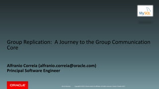 Copyright	©	2017, Oracle	and/or	its	affiliates.	All	rights	reserved.
Group	Replication:		A	Journey	to	the	Group	Communication	
Core
Alfranio Correia	(alfranio.correia@oracle.com)
Principal	Software	Engineer
4th	of	February Oracle	/	Fosdem	2017
 