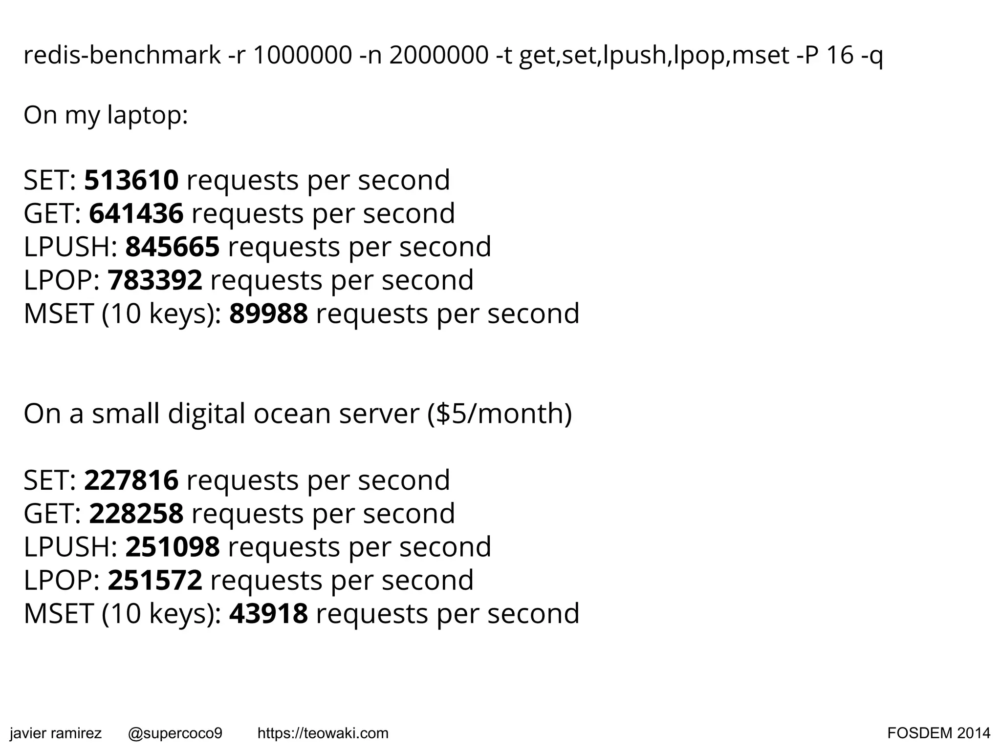 redis-benchmark -r 1000000 -n 2000000 -t get,set,lpush,lpop,mset -P 16 -q
On my laptop:

SET: 513610 requests per second
GET: 641436 requests per second
LPUSH: 845665 requests per second
LPOP: 783392 requests per second
MSET (10 keys): 89988 requests per second
On a small digital ocean server ($5/month)
SET: 227816 requests per second
GET: 228258 requests per second
LPUSH: 251098 requests per second
LPOP: 251572 requests per second
MSET (10 keys): 43918 requests per second

javier ramirez

@supercoco9

https://teowaki.com

FOSDEM 2014

 