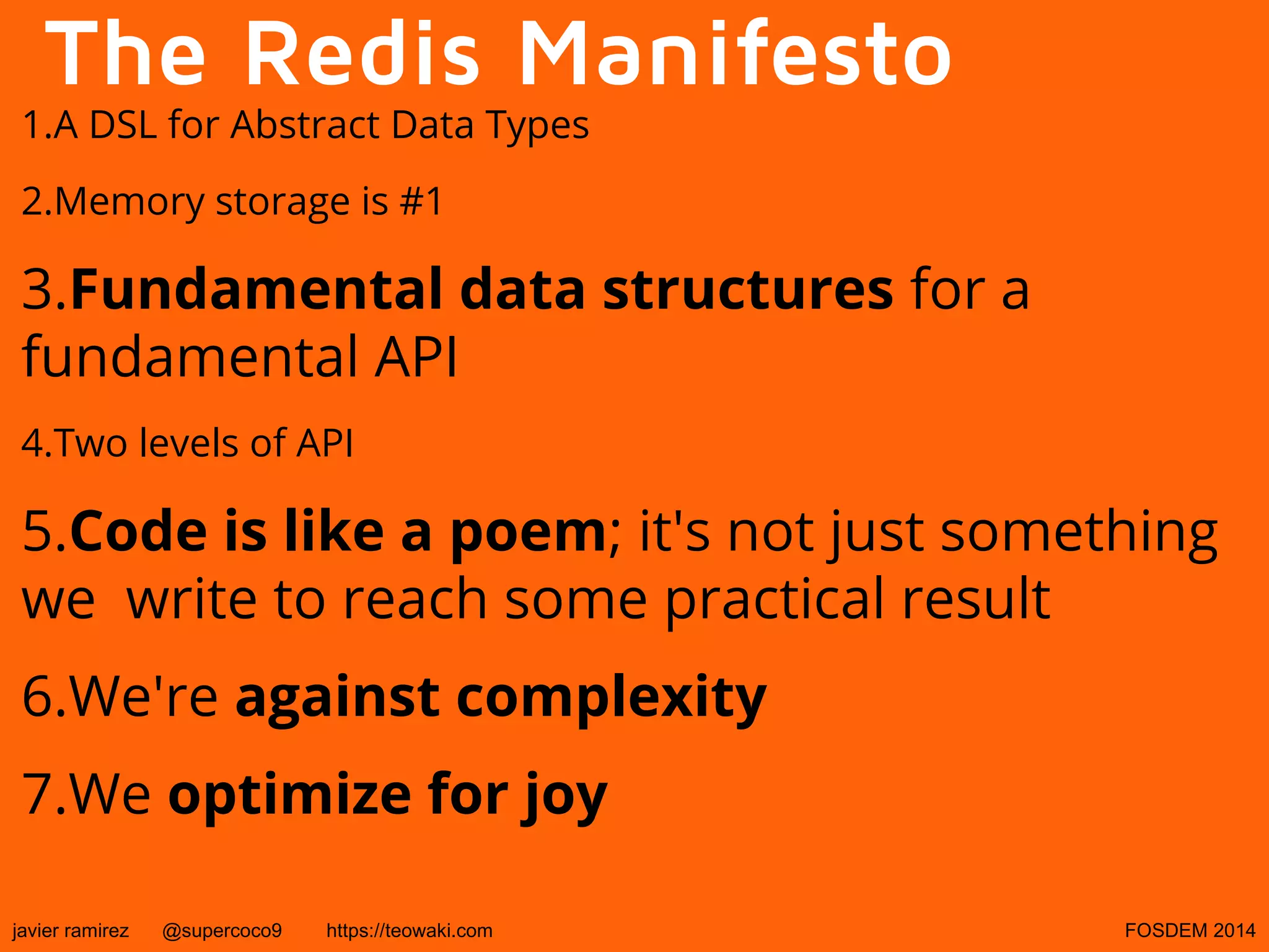 The Redis Manifesto

1.A DSL for Abstract Data Types
2.Memory storage is #1

3.Fundamental data structures for a
fundamental API
4.Two levels of API

5.Code is like a poem; it's not just something
we write to reach some practical result
6.We're against complexity
7.We optimize for joy
javier ramirez

@supercoco9

https://teowaki.com

FOSDEM 2014

 