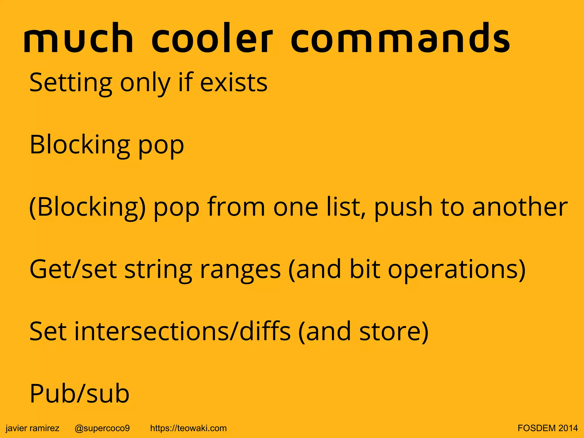 much cooler commands
Setting only if exists
Blocking pop
(Blocking) pop from one list, push to another
Get/set string ranges (and bit operations)
Set intersections/diffs (and store)
Pub/sub
javier ramirez

@supercoco9

https://teowaki.com

FOSDEM 2014

 